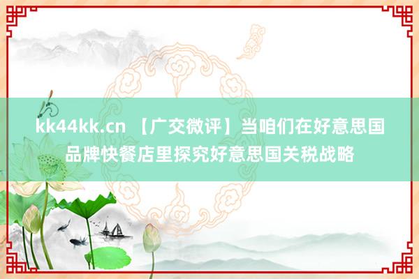 kk44kk.cn 【广交微评】当咱们在好意思国品牌快餐店里探究好意思国关税战略