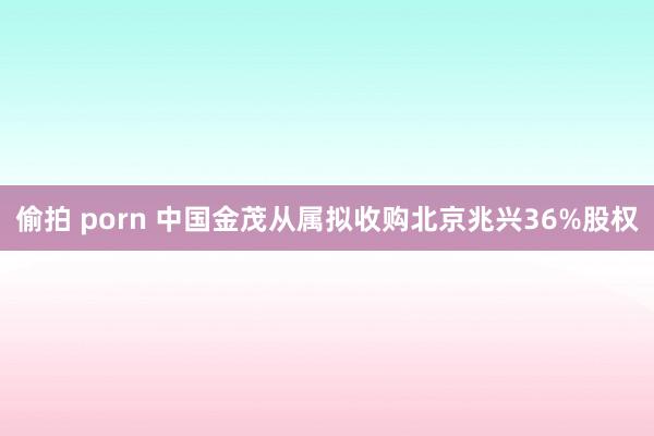 偷拍 porn 中国金茂从属拟收购北京兆兴36%股权