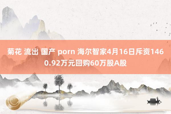 菊花 流出 国产 porn 海尔智家4月16日斥资1460.92万元回购60万股A股
