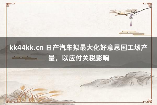 kk44kk.cn 日产汽车拟最大化好意思国工场产量，以应付关税影响