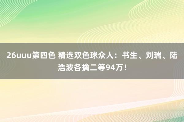26uuu第四色 精选双色球众人：书生、刘瑞、陆浩波各擒二等94万！