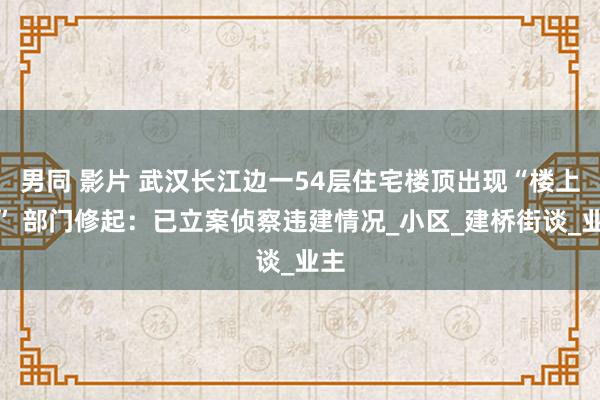 男同 影片 武汉长江边一54层住宅楼顶出现“楼上楼” 部门修起：已立案侦察违建情况_小区_建桥街谈_业主
