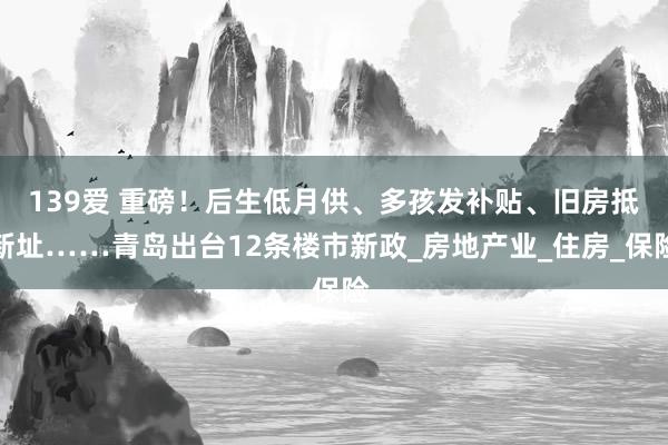 139爱 重磅！后生低月供、多孩发补贴、旧房抵新址……青岛出台12条楼市新政_房地产业_住房_保险