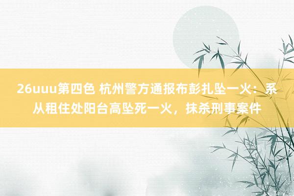 26uuu第四色 杭州警方通报布彭扎坠一火：系从租住处阳台高坠死一火，抹杀刑事案件
