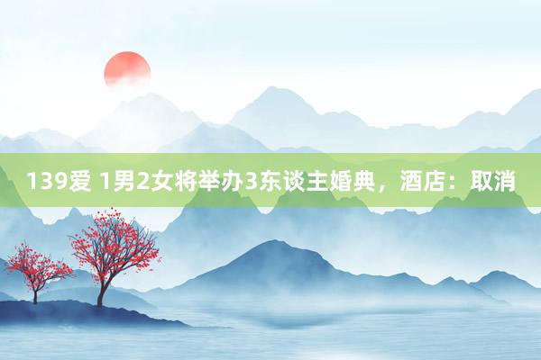 139爱 1男2女将举办3东谈主婚典，酒店：取消