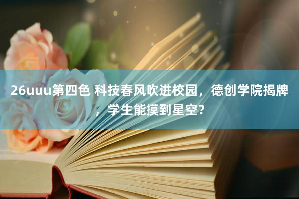 26uuu第四色 科技春风吹进校园，德创学院揭牌，学生能摸到星空？