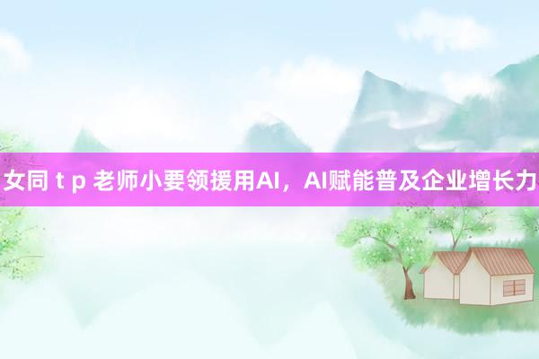 女同 t p 老师小要领援用AI，AI赋能普及企业增长力