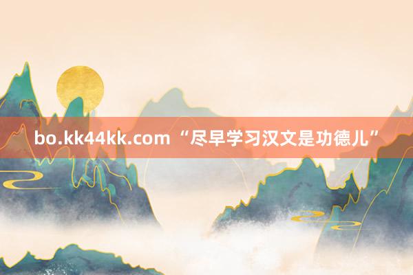 bo.kk44kk.com “尽早学习汉文是功德儿”