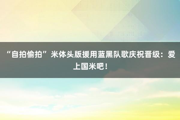 “自拍偷拍” 米体头版援用蓝黑队歌庆祝晋级:爱上国米吧!