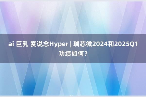 ai 巨乳 赛说念Hyper | 瑞芯微2024和2025Q1功绩如何？