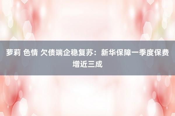 萝莉 色情 欠债端企稳复苏：新华保障一季度保费增近三成