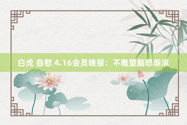 白虎 自慰 4.16会员晚报：不雅望脑怒渐浓