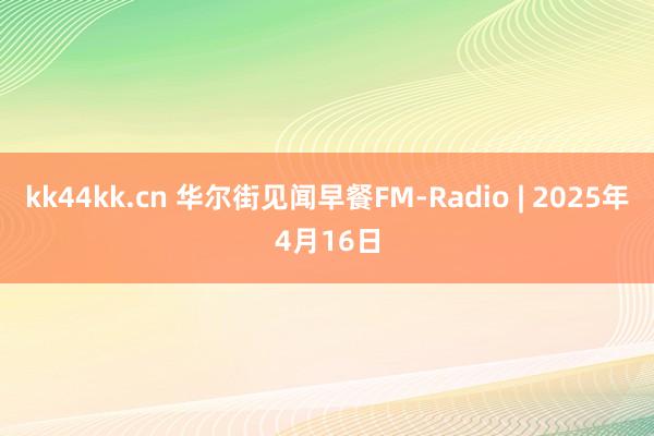 kk44kk.cn 华尔街见闻早餐FM-Radio | 2025年4月16日