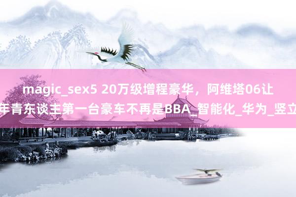 magic_sex5 20万级增程豪华，阿维塔06让年青东谈主第一台豪车不再是BBA_智能化_华为_竖立