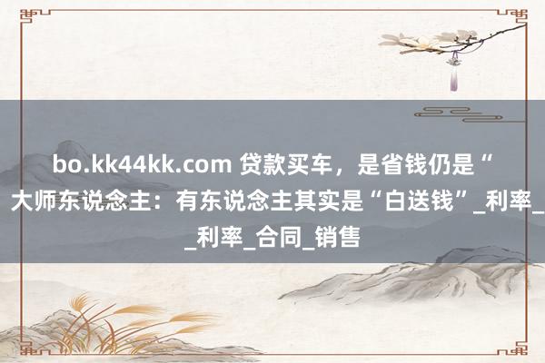 bo.kk44kk.com 贷款买车，是省钱仍是“才智税”？大师东说念主：有东说念主其实是“白送钱”_利率_合同_销售