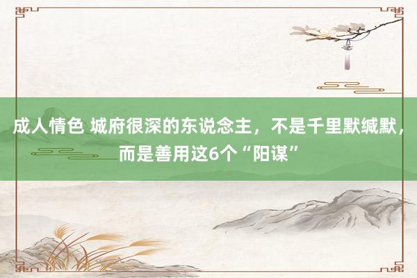 成人情色 城府很深的东说念主，不是千里默缄默，而是善用这6个“阳谋”