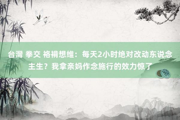 台灣 拳交 袼褙想维：每天2小时绝对改动东说念主生？我拿亲妈作念施行的效力惊了