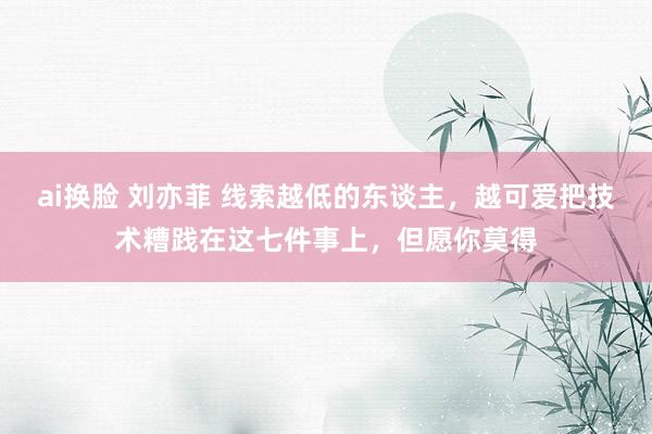 ai换脸 刘亦菲 线索越低的东谈主，越可爱把技术糟践在这七件事上，但愿你莫得