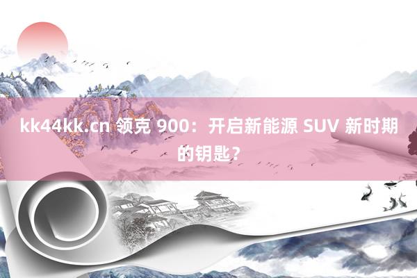 kk44kk.cn 领克 900：开启新能源 SUV 新时期的钥匙？