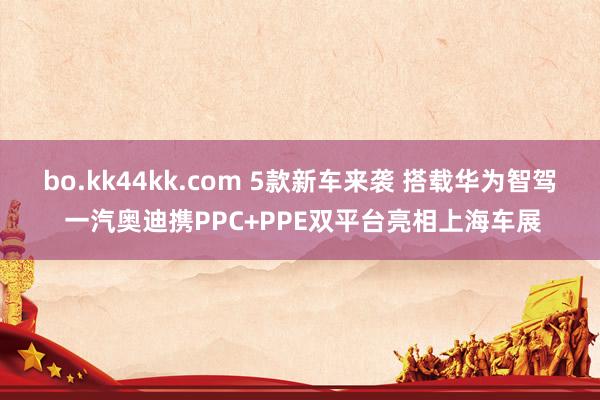bo.kk44kk.com 5款新车来袭 搭载华为智驾 一汽奥迪携PPC+PPE双平台亮相上海车展