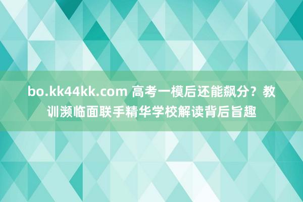 bo.kk44kk.com 高考一模后还能飙分？教训濒临面联手精华学校解读背后旨趣