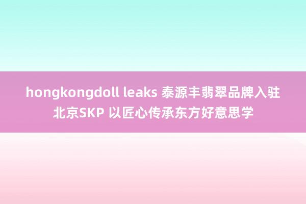 hongkongdoll leaks 泰源丰翡翠品牌入驻北京SKP 以匠心传承东方好意思学