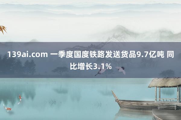 139ai.com 一季度国度铁路发送货品9.7亿吨 同比增长3.1%