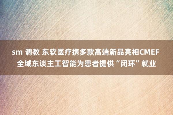 sm 调教 东软医疗携多款高端新品亮相CMEF 全域东谈主工智能为患者提供“闭环”就业