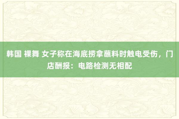 韩国 裸舞 女子称在海底捞拿蘸料时触电受伤，门店酬报：电路检测无相配