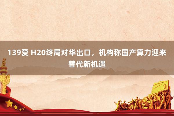 139爱 H20终局对华出口，机构称国产算力迎来替代新机遇