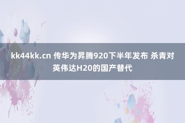 kk44kk.cn 传华为昇腾920下半年发布 杀青对英伟达H20的国产替代