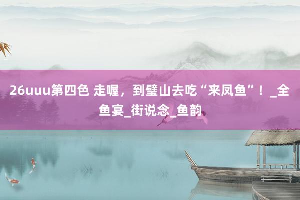 26uuu第四色 走喔，到璧山去吃“来凤鱼”！_全鱼宴_街说念_鱼韵