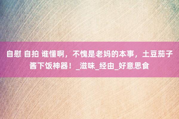 自慰 自拍 谁懂啊，不愧是老妈的本事，土豆茄子酱下饭神器！_滋味_经由_好意思食