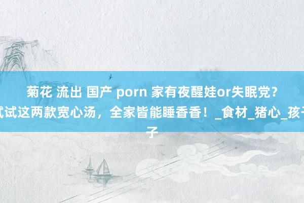 菊花 流出 国产 porn 家有夜醒娃or失眠党？试试这两款宽心汤，全家皆能睡香香！_食材_猪心_孩子
