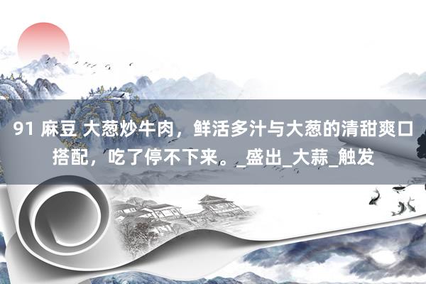 91 麻豆 大葱炒牛肉，鲜活多汁与大葱的清甜爽口搭配，吃了停不下来。_盛出_大蒜_触发