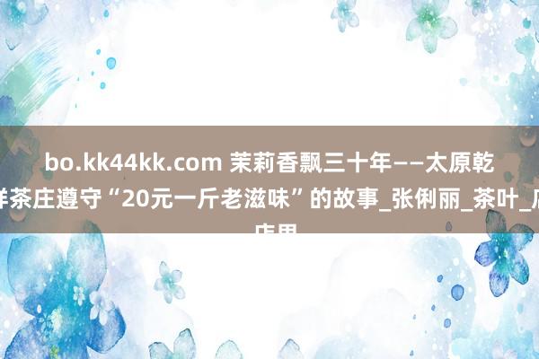 bo.kk44kk.com 茉莉香飘三十年——太原乾和祥茶庄遵守“20元一斤老滋味”的故事_张俐丽_茶叶_店里