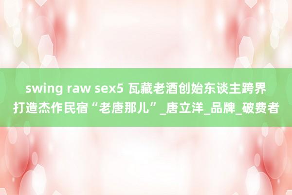 swing raw sex5 瓦藏老酒创始东谈主跨界打造杰作民宿“老唐那儿”_唐立洋_品牌_破费者