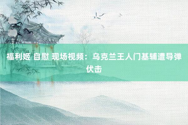 福利姬 自慰 现场视频：乌克兰王人门基辅遭导弹伏击