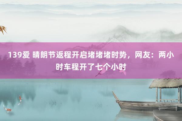 139爱 晴朗节返程开启堵堵堵时势，网友：两小时车程开了七个小时