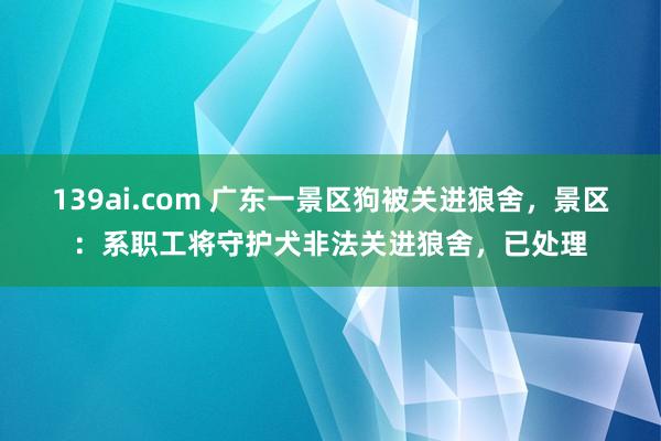 139ai.com 广东一景区狗被关进狼舍，景区：系职工将守护犬非法关进狼舍，已处理