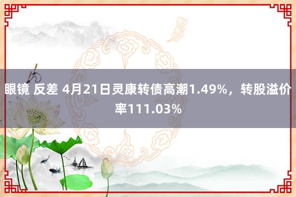 眼镜 反差 4月21日灵康转债高潮1.49%，转股溢价率111.03%