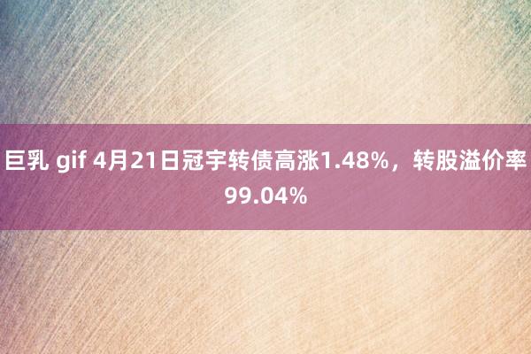 巨乳 gif 4月21日冠宇转债高涨1.48%，转股溢价率99.04%