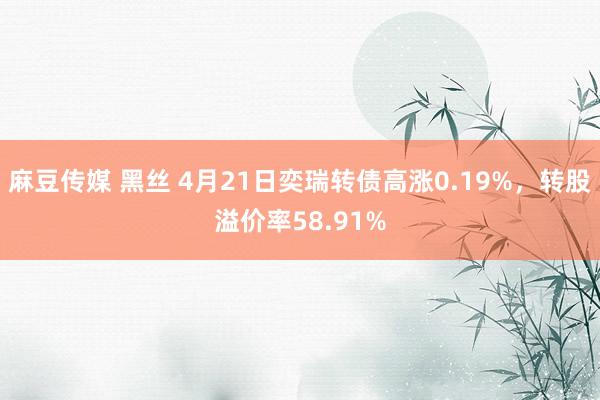 麻豆传媒 黑丝 4月21日奕瑞转债高涨0.19%，转股溢价率58.91%