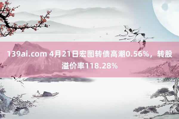 139ai.com 4月21日宏图转债高潮0.56%，转股溢价率118.28%