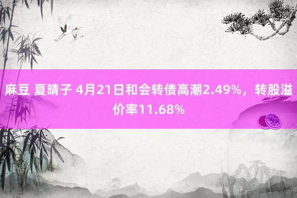 麻豆 夏晴子 4月21日和会转债高潮2.49%，转股溢价率11.68%