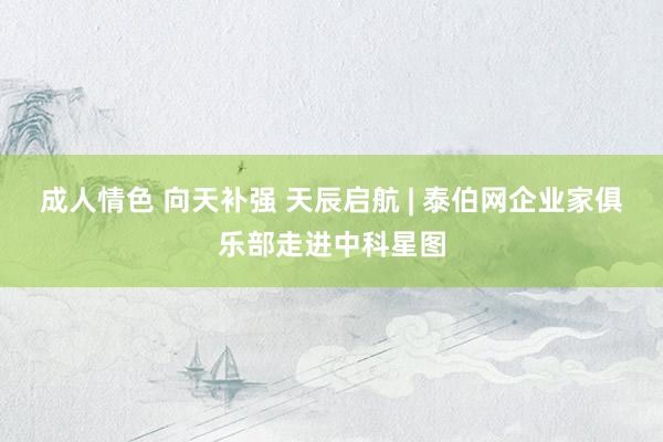 成人情色 向天补强 天辰启航 | 泰伯网企业家俱乐部走进中科星图
