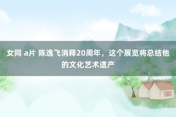 女同 a片 陈逸飞消释20周年，这个展览将总结他的文化艺术遗产