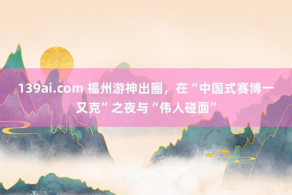 139ai.com 福州游神出圈，在“中国式赛博一又克”之夜与“伟人碰面”