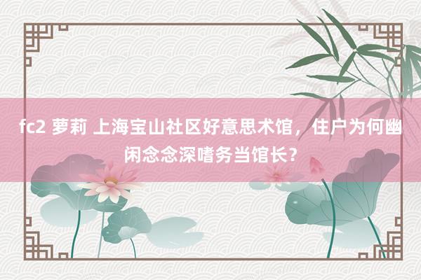 fc2 萝莉 上海宝山社区好意思术馆，住户为何幽闲念念深嗜务当馆长？