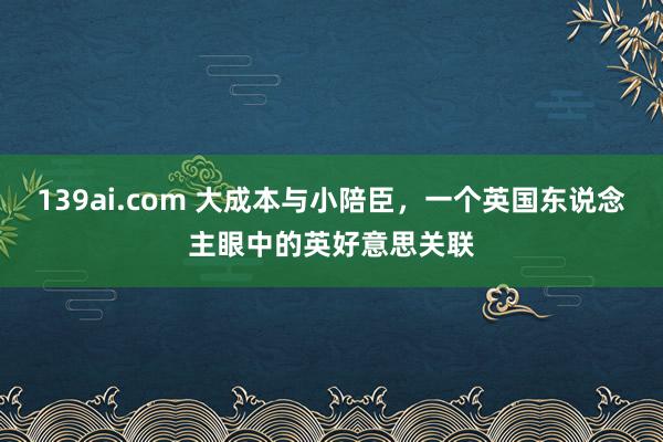 139ai.com 大成本与小陪臣，一个英国东说念主眼中的英好意思关联